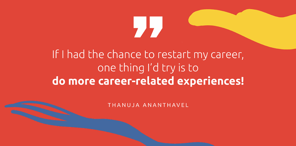 "If I had the chance to restart my career, one thing I'd try is to do more caree-related experiences!" - Thanuja Ananthavel